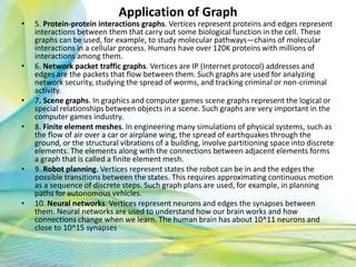 Application of Graph
• 5. Protein-protein interactions graphs. Vertices represent proteins and edges represent
interactions between them that carry out some biological function in the cell. These
graphs can be used, for example, to study molecular pathways—chains of molecular
interactions in a cellular process. Humans have over 120K proteins with millions of
interactions among them.
• 6. Network packet traffic graphs. Vertices are IP (Internet protocol) addresses and
edges are the packets that flow between them. Such graphs are used for analyzing
network security, studying the spread of worms, and tracking criminal or non-criminal
activity.
• 7. Scene graphs. In graphics and computer games scene graphs represent the logical or
special relationships between objects in a scene. Such graphs are very important in the
computer games industry.
• 8. Finite element meshes. In engineering many simulations of physical systems, such as
the flow of air over a car or airplane wing, the spread of earthquakes through the
ground, or the structural vibrations of a building, involve partitioning space into discrete
elements. The elements along with the connections between adjacent elements forms
a graph that is called a finite element mesh.
• 9. Robot planning. Vertices represent states the robot can be in and the edges the
possible transitions between the states. This requires approximating continuous motion
as a sequence of discrete steps. Such graph plans are used, for example, in planning
paths for autonomous vehicles.
• 10. Neural networks. Vertices represent neurons and edges the synapses between
them. Neural networks are used to understand how our brain works and how
connections change when we learn. The human brain has about 10^11 neurons and
close to 10^15 synapses
92Neofour.com
 