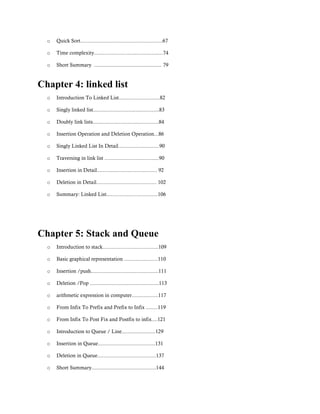 o Quick Sort........................................................67
o Time complexity...............................................74
o Short Summary .............................................. 79
Chapter 4: linked list
o Introduction To Linked List............................82
o Singly linked list.............................................83
o Doubly link lists.............................................84
o Insertion Operation and Deletion Operation...86
o Singly Linked List In Detail............................90
o Traversing in link list .....................................90
o Insertion in Detail......................................... 92
o Deletion in Detail......................................... 102
o Summary: Linked List...................................106
Chapter 5: Stack and Queue
o Introduction to stack......................................109
o Basic graphical representation .......................110
o Insertion /push..............................................111
o Deletion /Pop ...............................................113
o arithmetic expression in computer..................117
o From Infix To Prefix and Prefix to Infix ........119
o From Infix To Post Fix and Postfix to infix....121
o Introduction to Queue / Line.......................129
o Insertion in Queue.......................................131
o Deletion in Queue........................................137
o Short Summary............................................144
 