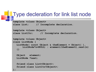20
Type decleration for link list node
template <class Object>
class List; // Incomplete declaration.
template <class Object>
class ListItr; // Incomplete declaration.
template <class Object>
class ListNode {
ListNode( const Object & theElement = Object( ),
ListNode*n=NULL) : element(theElement),next(n)
{}
Object element;
ListNode *next;
friend class List<Object>;
friend class ListItr<Object>;
};
 
