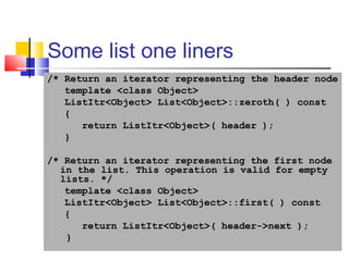25
Some list one liners
/* Return an iterator representing the header node
template <class Object>
ListItr<Object> List<Object>::zeroth( ) const
{
return ListItr<Object>( header );
}
/* Return an iterator representing the first node
in the list. This operation is valid for empty
lists. */
template <class Object>
ListItr<Object> List<Object>::first( ) const
{
return ListItr<Object>( header->next );
}
 