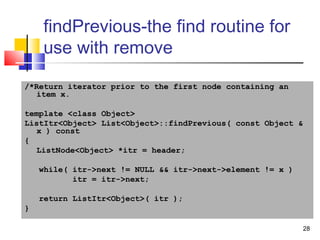 28
findPrevious-the find routine for
use with remove
/*Return iterator prior to the first node containing an
item x.
template <class Object>
ListItr<Object> List<Object>::findPrevious( const Object &
x ) const
{
ListNode<Object> *itr = header;
while( itr->next != NULL && itr->next->element != x )
itr = itr->next;
return ListItr<Object>( itr );
}
 