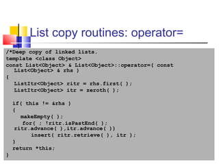 31
List copy routines: operator=
/*Deep copy of linked lists.
template <class Object>
const List<Object> & List<Object>::operator=( const
List<Object> & rhs )
{
ListItr<Object> ritr = rhs.first( );
ListItr<Object> itr = zeroth( );
if( this != &rhs )
{
makeEmpty( );
for( ; !ritr.isPastEnd( );
ritr.advance( ),itr.advance( ))
insert( ritr.retrieve( ), itr );
}
return *this;
}
 