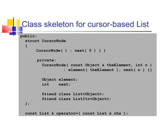 42
Class skeleton for cursor-based List
public:
struct CursorNode
{
CursorNode( ) : next( 0 ) { }
private:
CursorNode( const Object & theElement, int n )
: element( theElement ), next( n ) {}
Object element;
int next;
friend class List<Object>;
friend class ListItr<Object>;
};
const List & operator=( const List & rhs );
 
