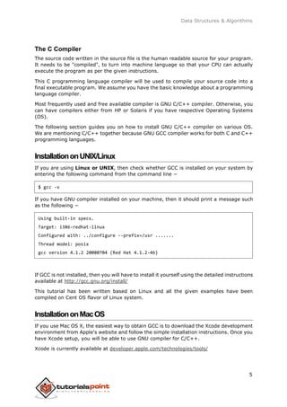 Data Structures & Algorithms
The C Compiler
The source code written in the source file is the human readable source for your program.
It needs to be "compiled", to turn into machine language so that your CPU can actually
execute the program as per the given instructions.
This C programming language compiler will be used to compile your source code into a
final executable program. We assume you have the basic knowledge about a programming
language compiler.
Most frequently used and free available compiler is GNU C/C++ compiler. Otherwise, you
can have compilers either from HP or Solaris if you have respective Operating Systems
(OS).
The following section guides you on how to install GNU C/C++ compiler on various OS.
We are mentioning C/C++ together because GNU GCC compiler works for both C and C++
programming languages.
InstallationonUNIX/Linux
If you are using Linux or UNIX, then check whether GCC is installed on your system by
entering the following command from the command line −
$ gcc -v
If you have GNU compiler installed on your machine, then it should print a message such
as the following −
Using built-in specs.
Target: i386-redhat-linux
Configured with: ../configure --prefix=/usr .......
Thread model: posix
gcc version 4.1.2 20080704 (Red Hat 4.1.2-46)
If GCC is not installed, then you will have to install it yourself using the detailed instructions
available at http://gcc.gnu.org/install/
This tutorial has been written based on Linux and all the given examples have been
compiled on Cent OS flavor of Linux system.
InstallationonMacOS
If you use Mac OS X, the easiest way to obtain GCC is to download the Xcode development
environment from Apple's website and follow the simple installation instructions. Once you
have Xcode setup, you will be able to use GNU compiler for C/C++.
Xcode is currently available at developer.apple.com/technologies/tools/
5
 