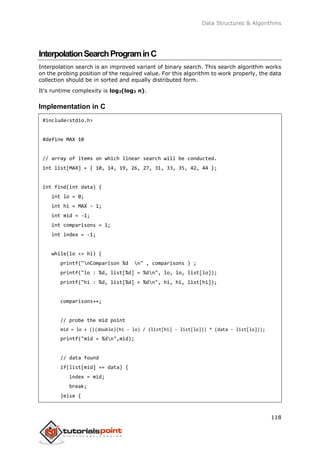 Data Structures & Algorithms
118
InterpolationSearchPrograminC
Interpolation search is an improved variant of binary search. This search algorithm works
on the probing position of the required value. For this algorithm to work properly, the data
collection should be in sorted and equally distributed form.
It's runtime complexity is log2(log2 n).
Implementation in C
#include<stdio.h>
#define MAX 10
// array of items on which linear search will be conducted.
int list[MAX] = { 10, 14, 19, 26, 27, 31, 33, 35, 42, 44 };
int find(int data) {
int lo = 0;
int hi = MAX - 1;
int mid = -1;
int comparisons = 1;
int index = -1;
while(lo <= hi) {
printf("nComparison %d n" , comparisons ) ;
printf("lo : %d, list[%d] = %dn", lo, lo, list[lo]);
printf("hi : %d, list[%d] = %dn", hi, hi, list[hi]);
comparisons++;
// probe the mid point
mid = lo + (((double)(hi - lo) / (list[hi] - list[lo])) * (data - list[lo]));
printf("mid = %dn",mid);
// data found
if(list[mid] == data) {
index = mid;
break;
}else {
 