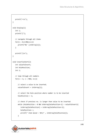 Data Structures & Algorithms
146
printf("=n");
}
void display(){
int i;
printf("[");
// navigate through all items
for(i = 0;i<MAX;i++){
printf("%d ",intArray[i]);
}
printf("]n");
}
void insertionSort(){
int valueToInsert;
int holePosition;
int i;
// loop through all numbers
for(i = 1; i < MAX; i++){
// select a value to be inserted.
valueToInsert = intArray[i];
// select the hole position where number is to be inserted
holePosition = i;
// check if previous no. is larger than value to be inserted
while (holePosition > 0 && intArray[holePosition-1] > valueToInsert){
intArray[holePosition] = intArray[holePosition-1];
holePosition--;
printf(" item moved : %dn" , intArray[holePosition]);
}
 