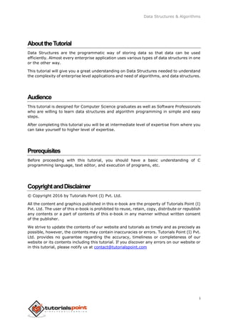 Data Structures & Algorithms
i
AbouttheTutorial
Data Structures are the programmatic way of storing data so that data can be used
efficiently. Almost every enterprise application uses various types of data structures in one
or the other way.
This tutorial will give you a great understanding on Data Structures needed to understand
the complexity of enterprise level applications and need of algorithms, and data structures.
Audience
This tutorial is designed for Computer Science graduates as well as Software Professionals
who are willing to learn data structures and algorithm programming in simple and easy
steps.
After completing this tutorial you will be at intermediate level of expertise from where you
can take yourself to higher level of expertise.
Prerequisites
Before proceeding with this tutorial, you should have a basic understanding of C
programming language, text editor, and execution of programs, etc.
CopyrightandDisclaimer
© Copyright 2016 by Tutorials Point (I) Pvt. Ltd.
All the content and graphics published in this e-book are the property of Tutorials Point (I)
Pvt. Ltd. The user of this e-book is prohibited to reuse, retain, copy, distribute or republish
any contents or a part of contents of this e-book in any manner without written consent
of the publisher.
We strive to update the contents of our website and tutorials as timely and as precisely as
possible, however, the contents may contain inaccuracies or errors. Tutorials Point (I) Pvt.
Ltd. provides no guarantee regarding the accuracy, timeliness or completeness of our
website or its contents including this tutorial. If you discover any errors on our website or
in this tutorial, please notify us at contact@tutorialspoint.com
 