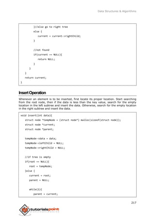 Data Structures & Algorithms
217
}//else go to right tree
else {
current = current->rightChild;
}
//not found
if(current == NULL){
return NULL;
}
}
}
return current;
}
InsertOperation
Whenever an element is to be inserted, first locate its proper location. Start searching
from the root node, then if the data is less than the key value, search for the empty
location in the left subtree and insert the data. Otherwise, search for the empty location
in the right subtree and insert the data.
void insert(int data){
struct node *tempNode = (struct node*) malloc(sizeof(struct node));
struct node *current;
struct node *parent;
tempNode->data = data;
tempNode->leftChild = NULL;
tempNode->rightChild = NULL;
//if tree is empty
if(root == NULL){
root = tempNode;
}else {
current = root;
parent = NULL;
while(1){
parent = current;
 