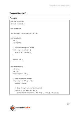 Data Structures & Algorithms
247
TowerofHanoiinC
Program
#include <stdio.h>
#include <stdbool.h>
#define MAX 10
int list[MAX] = {1,8,4,6,0,3,5,2,7,9};
void display(){
int i;
printf("[");
// navigate through all items
for(i = 0; i < MAX; i++){
printf("%d ",list[i]);
}
printf("]n");
}
void bubbleSort() {
int temp;
int i,j;
bool swapped = false;
// loop through all numbers
for(i = 0; i < MAX-1; i++) {
swapped = false;
// loop through numbers falling ahead
for(j = 0; j < MAX-1-i; j++) {
printf("Items compared: [ %d, %d ] ", list[j],list[j+1]);
 