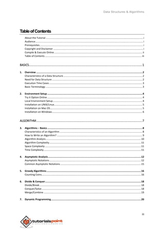 Data Structures & Algorithms
iii
TableofContents
About the Tutorial ............................................................................................................................................i
Audience...........................................................................................................................................................i
Prerequisites.....................................................................................................................................................i
Copyright and Disclaimer .................................................................................................................................i
Compile & Execute Online............................................................................................................................... ii
Table of Contents ........................................................................................................................................... iii
BASICS.........................................................................................................................................1
1. Overview ..................................................................................................................................................2
Characteristics of a Data Structure..................................................................................................................2
Need for Data Structure ..................................................................................................................................2
Execution Time Cases ......................................................................................................................................3
Basic Terminology ...........................................................................................................................................3
2. Environment Setup ...................................................................................................................................4
Try it Option Online.........................................................................................................................................4
Local Environment Setup.................................................................................................................................4
Installation on UNIX/Linux...............................................................................................................................5
Installation on Mac OS.....................................................................................................................................5
Installation on Windows..................................................................................................................................6
ALGORITHM................................................................................................................................7
3. Algorithms ─ Basics...................................................................................................................................8
Characteristics of an Algorithm .......................................................................................................................8
How to Write an Algorithm? ...........................................................................................................................9
Algorithm Analysis.........................................................................................................................................10
Algorithm Complexity....................................................................................................................................11
Space Complexity ..........................................................................................................................................11
Time Complexity............................................................................................................................................11
4. Asymptotic Analysis................................................................................................................................12
Asymptotic Notations....................................................................................................................................12
Common Asymptotic Notations ....................................................................................................................15
5. Greedy Algorithms..................................................................................................................................16
Counting Coins...............................................................................................................................................16
6. Divide & Conquer....................................................................................................................................18
Divide/Break..................................................................................................................................................18
Conquer/Solve...............................................................................................................................................18
Merge/Combine ............................................................................................................................................19
7. Dynamic Programming............................................................................................................................20
 