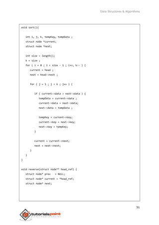 Data Structures & Algorithms
51
void sort(){
int i, j, k, tempKey, tempData ;
struct node *current;
struct node *next;
int size = length();
k = size ;
for ( i = 0 ; i < size - 1 ; i++, k-- ) {
current = head ;
next = head->next ;
for ( j = 1 ; j < k ; j++ ) {
if ( current->data > next->data ) {
tempData = current->data ;
current->data = next->data;
next->data = tempData ;
tempKey = current->key;
current->key = next->key;
next->key = tempKey;
}
current = current->next;
next = next->next;
}
}
}
void reverse(struct node** head_ref) {
struct node* prev = NULL;
struct node* current = *head_ref;
struct node* next;
 