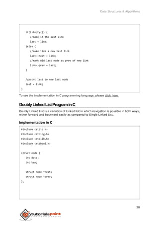 Data Structures & Algorithms
58
if(isEmpty()) {
//make it the last link
last = link;
}else {
//make link a new last link
last->next = link;
//mark old last node as prev of new link
link->prev = last;
}
//point last to new last node
last = link;
}
To see the implementation in C programming language, please click here.
DoublyLinkedListPrograminC
Doubly Linked List is a variation of Linked list in which navigation is possible in both ways,
either forward and backward easily as compared to Single Linked List.
Implementation in C
#include <stdio.h>
#include <string.h>
#include <stdlib.h>
#include <stdbool.h>
struct node {
int data;
int key;
struct node *next;
struct node *prev;
};
 