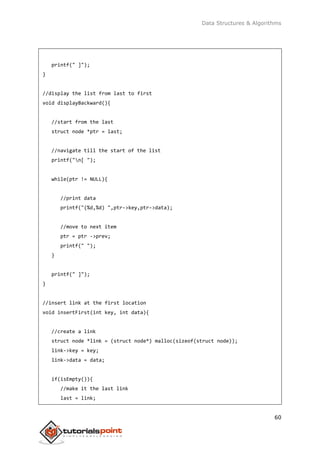 Data Structures & Algorithms
60
printf(" ]");
}
//display the list from last to first
void displayBackward(){
//start from the last
struct node *ptr = last;
//navigate till the start of the list
printf("n[ ");
while(ptr != NULL){
//print data
printf("(%d,%d) ",ptr->key,ptr->data);
//move to next item
ptr = ptr ->prev;
printf(" ");
}
printf(" ]");
}
//insert link at the first location
void insertFirst(int key, int data){
//create a link
struct node *link = (struct node*) malloc(sizeof(struct node));
link->key = key;
link->data = data;
if(isEmpty()){
//make it the last link
last = link;
 