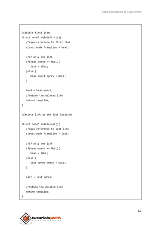 Data Structures & Algorithms
62
//delete first item
struct node* deleteFirst(){
//save reference to first link
struct node *tempLink = head;
//if only one link
if(head->next == NULL){
last = NULL;
}else {
head->next->prev = NULL;
}
head = head->next;
//return the deleted link
return tempLink;
}
//delete link at the last location
struct node* deleteLast(){
//save reference to last link
struct node *tempLink = last;
//if only one link
if(head->next == NULL){
head = NULL;
}else {
last->prev->next = NULL;
}
last = last->prev;
//return the deleted link
return tempLink;
}
 