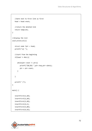 Data Structures & Algorithms
72
//mark next to first link as first
head = head->next;
//return the deleted link
return tempLink;
}
//display the list
void printList(){
struct node *ptr = head;
printf("n[ ");
//start from the beginning
if(head != NULL){
while(ptr->next != ptr){
printf("(%d,%d) ",ptr->key,ptr->data);
ptr = ptr->next;
}
}
printf(" ]");
}
main() {
insertFirst(1,10);
insertFirst(2,20);
insertFirst(3,30);
insertFirst(4,1);
insertFirst(5,40);
insertFirst(6,56);
 