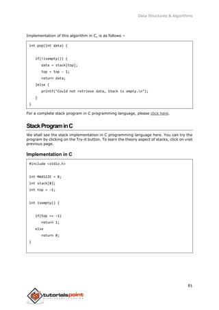 Data Structures & Algorithms
81
Implementation of this algorithm in C, is as follows −
int pop(int data) {
if(!isempty()) {
data = stack[top];
top = top - 1;
return data;
}else {
printf("Could not retrieve data, Stack is empty.n");
}
}
For a complete stack program in C programming language, please click here.
StackPrograminC
We shall see the stack implementation in C programming language here. You can try the
program by clicking on the Try-it button. To learn the theory aspect of stacks, click on visit
previous page.
Implementation in C
#include <stdio.h>
int MAXSIZE = 8;
int stack[8];
int top = -1;
int isempty() {
if(top == -1)
return 1;
else
return 0;
}
 