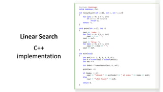 #include <iostream>
using namespace std;
int linearSearch(int arr[], int n, int target)
{
for (int i = 0; i < n; i++)
if (arr[i] == target)
return i;
return -1;
}
void print(int arr[], int n)
{
cout << "Index: ";
for (int i = 0; i < n; i++)
cout << i << " ";
cout << endl;
cout << "Array: ";
for (int i = 0; i < n; i++)
cout << arr[i] << " ";
cout << endl;
}
int main(void)
{
int arr[] = { 2, 8, 5, 3, 9, 4 };
int n = sizeof(arr) / sizeof(arr[0]);
int val = 9;
int index = linearSearch(arr, n, val);
print(arr, n);
if (index != -1)
cout << "nFound " << arr[index] << " at index " << index << endl;
else
cout << "nNot found!" << endl;
return 0;
}
Linear Search
C++
implementation
 