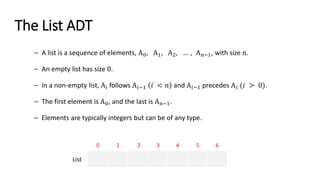 The List ADT
– A list is a sequence of elements, A0, A1, A2, … , An−1, with size n.
– An empty list has size 0.
– In a non-empty list, Ai follows A𝑖−1 𝑖 < 𝑛 and A𝑖−1 precedes A𝑖 (𝑖 > 0).
– The first element is A0, and the last is An−1.
– Elements are typically integers but can be of any type.
0 1 2 3 4 5 6
List
 
