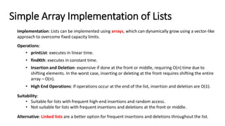 Implementation: Lists can be implemented using arrays, which can dynamically grow using a vector-like
approach to overcome fixed capacity limits.
Operations:
• printList: executes in linear time.
• findKth: executes in constant time.
• Insertion and Deletion: expensive if done at the front or middle, requiring O(n) time due to
shifting elements. In the worst case, inserting or deleting at the front requires shifting the entire
array – O(n).
• High End Operations: If operations occur at the end of the list, insertion and deletion are O(1).
Suitability:
• Suitable for lists with frequent high-end insertions and random access.
• Not suitable for lists with frequent insertions and deletions at the front or middle.
Alternative: Linked lists are a better option for frequent insertions and deletions throughout the list.
Simple Array Implementation of Lists
 