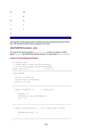 D                 {([

]                 {(

E                 {(

)                 {

F                 {

}




This approach works because pairs of delimiters that are opened last should be closed
first. This matches the last-in-first-out property of the stack.

Java Code for brackets.java

The code for the parsing program, brackets.java, is shown in Listing 4.3. We've
placed check(), the method that does the parsing, in a class called BracketChecker.

Listing 4.3 The brackets.java Program

    // brackets.java
    // stacks used to check matching brackets
    // to run this program: C>java BracketsApp
    import java.io.*;                 // for I/O
    ////////////////////////////////////////////////////////////////
    class StackX
       {
       private int maxSize;
       private char[] stackArray;
       private int top;

    //-------------------------------------------------------------
    -
       public StackX(int s)       // constructor
          {
          maxSize = s;
          stackArray = new char[maxSize];
          top = -1;
          }

    //-------------------------------------------------------------
    -
       public void push(char j) // put item on top of stack
          {
          stackArray[++top] = j;
          }

    //-------------------------------------------------------------
    -

                                                - 100 -
 