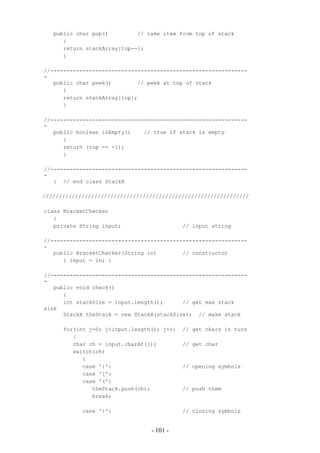 public char pop()         // take item from top of stack
      {
      return stackArray[top--];
      }

//-------------------------------------------------------------
-
   public char peek()        // peek at top of stack
      {
      return stackArray[top];
      }

//-------------------------------------------------------------
-
   public boolean isEmpty()    // true if stack is empty
      {
      return (top == -1);
      }

//-------------------------------------------------------------
-
   } // end class StackX

////////////////////////////////////////////////////////////////

class BracketChecker
   {
   private String input;                    // input string

//-------------------------------------------------------------
-
   public BracketChecker(String in)        // constructor
      { input = in; }

//-------------------------------------------------------------
-
   public void check()
      {
      int stackSize = input.length();      // get max stack
size
      StackX theStack = new StackX(stackSize); // make stack

      for(int j=0; j<input.length(); j++)   // get chars in turn
         {
         char ch = input.charAt(j);         // get char
         switch(ch)
            {
            case '{':                       // opening symbols
            case '[':
            case '(':
               theStack.push(ch);           // push them
               break;

            case '}':                       // closing symbols


                                 - 101 -
 