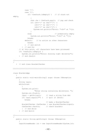 case ']':
            case ')':
               if( !theStack.isEmpty() )   // if stack not
empty,
                  {
                  char chx = theStack.pop(); // pop and check
                  if( (ch=='}' && chx!='{') ||
                      (ch==']' && chx!='[') ||
                      (ch==')' && chx!='(') )
                     System.out.println("Error: "+ch+" at "+j);
                  }
               else                        // prematurely empty
                  System.out.println("Error: "+ch+" at "+j);
               break;
            default:    // no action on other characters
               break;
            } // end switch
         } // end for
      // at this point, all characters have been processed
      if( !theStack.isEmpty() )
         System.out.println("Error: missing right delimiter");
      } // end check()

//-------------------------------------------------------------
-
   } // end class BracketChecker

////////////////////////////////////////////////////////////////

class BracketsApp
   {
   public static void main(String[] args) throws IOException
      {
      String input;
      while(true)
         {
         System.out.print(
                      "Enter string containing delimiters: ");
         System.out.flush();
         input = getString();     // read a string from kbd
         if( input.equals("") )   // quit if [Enter]
            break;
                                  // make a BracketChecker
         BracketChecker theChecker = new BracketChecker(input);
         theChecker.check();      // check brackets
         } // end while
      } // end main()

//-------------------------------------------------------------
-
   public static String getString() throws IOException
      {
      InputStreamReader isr = new InputStreamReader(System.in);


                                 - 102 -
 