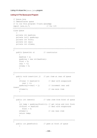 Listing 4.4 shows the Queue.java program.

Listing 4.4 The Queue.java Program

  // Queue.java
  // demonstrates queue
  // to run this program: C>java QueueApp
  import java.io.*;                 // for I/O
  ////////////////////////////////////////////////////////////////
  class Queue
     {
     private int maxSize;
     private int[] queArray;
     private int front;
     private int rear;
     private int nItems;

   //-------------------------------------------------------------
   -
      public Queue(int s)         // constructor
         {
         maxSize = s;
         queArray = new int[maxSize];
         front = 0;
         rear = -1;
         nItems = 0;
         }

   //-------------------------------------------------------------
   -
      public void insert(int j)   // put item at rear of queue
         {
         if(rear == maxSize-1)         // deal with wraparound
            rear = -1;
         queArray[++rear] = j;         // increment rear and
   insert
         nItems++;                     // one more item
         }

   //-------------------------------------------------------------
   -
      public int remove()         // take item from front of queue
         {
         int temp = queArray[front++]; // get value and incr front
         if(front == maxSize)          // deal with wraparound
            front = 0;
         nItems--;                     // one less item
         return temp;
         }

   //-------------------------------------------------------------
   -
      public int peekFront()      // peek at front of queue
         {


                                            - 108 -
 