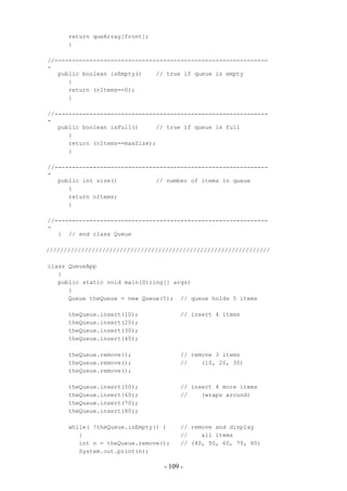 return queArray[front];
      }

//-------------------------------------------------------------
-
   public boolean isEmpty()    // true if queue is empty
      {
      return (nItems==0);
      }

//-------------------------------------------------------------
-
   public boolean isFull()     // true if queue is full
      {
      return (nItems==maxSize);
      }

//-------------------------------------------------------------
-
   public int size()           // number of items in queue
      {
      return nItems;
      }

//-------------------------------------------------------------
-
   } // end class Queue

////////////////////////////////////////////////////////////////

class QueueApp
   {
   public static void main(String[] args)
      {
      Queue theQueue = new Queue(5); // queue holds 5 items

      theQueue.insert(10);             // insert 4 items
      theQueue.insert(20);
      theQueue.insert(30);
      theQueue.insert(40);

      theQueue.remove();               // remove 3 items
      theQueue.remove();               //    (10, 20, 30)
      theQueue.remove();

      theQueue.insert(50);             // insert 4 more items
      theQueue.insert(60);             //    (wraps around)
      theQueue.insert(70);
      theQueue.insert(80);

      while( !theQueue.isEmpty() )     // remove and display
         {                             //    all items
         int n = theQueue.remove();    // (40, 50, 60, 70, 80)
         System.out.print(n);

                                 - 109 -
 