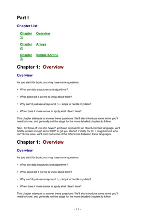 Part I
Chapter List

  Chapter       Overview
  1:

  Chapter       Arrays
  2:

  Chapter       Simple Sorting
  3:

Chapter 1: Overview
Overview
As you start this book, you may have some questions:

• What are data structures and algorithms?

• What good will it do me to know about them?

• Why can't I just use arrays and for loops to handle my data?

• When does it make sense to apply what I learn here?

This chapter attempts to answer these questions. We'll also introduce some terms you'll
need to know, and generally set the stage for the more detailed chapters to follow.

Next, for those of you who haven't yet been exposed to an object-oriented language, we'll
briefly explain enough about OOP to get you started. Finally, for C++ programmers who
don't know Java, we'll point out some of the differences between these languages.


Chapter 1: Overview
Overview
As you start this book, you may have some questions:

• What are data structures and algorithms?

• What good will it do me to know about them?

• Why can't I just use arrays and for loops to handle my data?

• When does it make sense to apply what I learn here?

This chapter attempts to answer these questions. We'll also introduce some terms you'll
need to know, and generally set the stage for the more detailed chapters to follow.



                                                 - 11 -
 