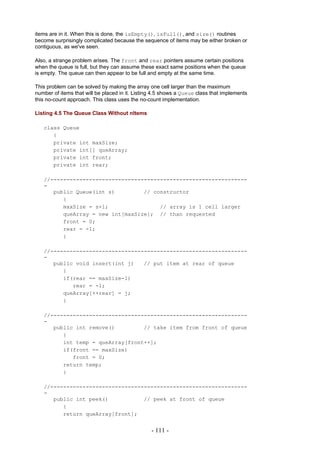 items are in it. When this is done, the isEmpty(), isFull(), and size() routines
become surprisingly complicated because the sequence of items may be either broken or
contiguous, as we've seen.

Also, a strange problem arises. The front and rear pointers assume certain positions
when the queue is full, but they can assume these exact same positions when the queue
is empty. The queue can then appear to be full and empty at the same time.

This problem can be solved by making the array one cell larger than the maximum
number of items that will be placed in it. Listing 4.5 shows a Queue class that implements
this no-count approach. This class uses the no-count implementation.

Listing 4.5 The Queue Class Without nItems

   class Queue
      {
      private int maxSize;
      private int[] queArray;
      private int front;
      private int rear;

   //-------------------------------------------------------------
   -
      public Queue(int s)         // constructor
         {
         maxSize = s+1;                // array is 1 cell larger
         queArray = new int[maxSize]; // than requested
         front = 0;
         rear = -1;
         }

   //-------------------------------------------------------------
   -
      public void insert(int j)   // put item at rear of queue
         {
         if(rear == maxSize-1)
            rear = -1;
         queArray[++rear] = j;
         }

   //-------------------------------------------------------------
   -
      public int remove()         // take item from front of queue
         {
         int temp = queArray[front++];
         if(front == maxSize)
            front = 0;
         return temp;
         }

   //-------------------------------------------------------------
   -
      public int peek()           // peek at front of queue
         {
         return queArray[front];


                                                 - 111 -
 