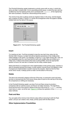 The PriorityQ Workshop applet implements a priority queue with an array, in which the
items are kept in sorted order. It's an ascending-priority queue, in which the item with the
smallest key has the highest priority and is accessed with remove(). (If the highest-key
item were accessed, it would be a descending-priority queue.)

The minimum-key item is always at the top (highest index) in the array, and the largest
item is always at index 0. Figure 4.11 shows the arrangement when the applet is started.
Initially there are five items in the queue.




         Figure 4.11: The PriorityQ Workshop applet



Insert

Try inserting an item. You'll be prompted to type the new item's key value into the
Number field. Choose a number that will be inserted somewhere in the middle of the
values already in the queue. For example, in Figure 4.11 you might choose 300. Then, as
you repeatedly press Ins, you'll see that the items with smaller keys are shifted up to
make room. A black arrow shows which item is being shifted. Once the appropriate
position is found, the new item is inserted into the newly created space.

Notice that there's no wraparound in this implementation of the priority queue. Insertion is
slow of necessity because the proper in-order position must be found, but deletion is fast.
A wraparound implementation wouldn't improve the situation. Note too that the Rear
arrow never moves; it always points to index 0 at the bottom of the array.

Delete

The item to be removed is always at the top of the array, so removal is quick and easy;
the item is removed and the Front arrow moves down to point to the new top of the array.
No comparisons or shifting are necessary.

In the PriorityQ Workshop applet, we show Front and Rear arrows to provide a
comparison with an ordinary queue, but they're not really necessary. The algorithms
know that the front of the queue is always at the top of the array at nItems-1, and they
insert items in order, not at the rear. Figure 4.12 shows the operation of the PriorityQ
class methods.

Peek and New

You can peek at the minimum item (find its value without removing it) with the Peek
button, and you can create a new, empty, priority queue with the New button.

Other Implementation Possibilities


                                                  - 114 -
 