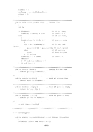 maxSize = s;
      queArray = new double[maxSize];
      nItems = 0;
      }

//-------------------------------------------------------------
   public void insert(double item) // insert item
      {
      int j;

      if(nItems==0)                       // if no items,
         queArray[nItems++] = item;       // insert at 0
      else                                // if any items,
         {
         for(j=nItems-1; j>=0; j--)       // start at end,
            {
            if( item > queArray[j] )      // if new item
larger,
               queArray[j+1] = queArray[j]; // shift upward
            else                          // if smaller,
               break;                     // done shifting
            } // end for
         queArray[j+1] = item;            // insert it
         nItems++;
         } // end else (nItems > 0)
      } // end insert()

//-------------------------------------------------------------
   public double remove()           // remove minimum item
      { return queArray[--nItems]; }

//-------------------------------------------------------------
   public double peekMin()          // peek at minimum item
      { return queArray[nItems-1]; }

//-------------------------------------------------------------
   public boolean isEmpty()         // true if queue is empty
      { return (nItems==0); }

//-------------------------------------------------------------
   public boolean isFull()          // true if queue is full
      { return (nItems == maxSize); }

//-------------------------------------------------------------
   } // end class PriorityQ

////////////////////////////////////////////////////////////////

class PriorityQApp
   {
   public static void main(String[] args) throws IOException
      {
      PriorityQ thePQ = new PriorityQ(5);

                                 - 116 -
 