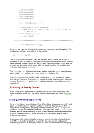 thePQ.insert(30);
             thePQ.insert(50);
             thePQ.insert(10);
             thePQ.insert(40);
             thePQ.insert(20);

             while( !thePQ.isEmpty() )
                {
               double item = thePQ.remove();
                System.out.print(item + " ");                  // 10, 20, 30, 40, 50
                } // end while
             System.out.println("");
             } // end main()

     //-------------------------------------------------------------

         }   // end class PriorityQApp

 In main() we insert five items in random order and then remove and display them. The
 smallest item is always removed first, so the output is

     10, 20, 30, 40, 50

 The insert() method checks if there are any items; if not, it inserts one at index 0.
 Otherwise, it starts at the top of the array and shifts existing items upward until it finds the
 place where the new item should go. Then it inserts it and increments nItems. Note that
 if there's any chance the priority queue is full you should check for this possibility with
 isFull() before using insert().

 The front and rear fields aren't necessary as they were in the Queue class, because,
 as we noted, front is always at nItems-1 and rear is always at 0.

 The remove() method is simplicity itself: it decrements nItems and returns the item
 from the top of the array. The peekMin() method is similar, except it doesn't decrement
 nItems. The isEmpty() and isFull() methods check if nItems is 0 or maxSize,
 respectively.

 Efficiency of Priority Queues
 In the priority-queue implementation we show here, insertion runs in O(N) time, while
 deletion takes O(1) time. We'll see how to improve insertion time with heaps in Chapter
 12.

Parsing Arithmetic Expressions
 So far in this chapter, we've introduced three different data storage structures. Let's shift
 gears now and focus on an important application for one of these structures. This
 application is parsing (that is, analyzing) arithmetic expressions like 2+3 or 2*(3+4) or
 ((2+4)*7)+3*(9–5), and the storage structure it uses is the stack. In the brackets.java
 program, we saw how a stack could be used to check whether delimiters were formatted
 correctly. Stacks are used in a similar, although more complicated, way for parsing
 arithmetic expressions.

 In some sense this section should be considered optional. It's not a prerequisite to the
 rest of the book, and writing code to parse arithmetic expressions is probably not
 something you need to do every day, unless you are a compiler writer or are designing

                                                     - 117 -
 