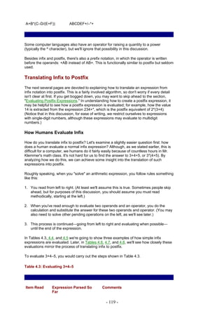A+B*(C–D/(E+F))              ABCDEF+/–*+




Some computer languages also have an operator for raising a quantity to a power
(typically the ^ character), but we'll ignore that possibility in this discussion.

Besides infix and postfix, there's also a prefix notation, in which the operator is written
before the operands: +AB instead of AB+. This is functionally similar to postfix but seldom
used.

Translating Infix to Postfix
The next several pages are devoted to explaining how to translate an expression from
infix notation into postfix. This is a fairly involved algorithm, so don't worry if every detail
isn't clear at first. If you get bogged down, you may want to skip ahead to the section,
"Evaluating Postfix Expressions." In understanding how to create a postfix expression, it
may be helpful to see how a postfix expression is evaluated; for example, how the value
14 is extracted from the expression 234+*, which is the postfix equivalent of 2*(3+4).
(Notice that in this discussion, for ease of writing, we restrict ourselves to expressions
with single-digit numbers, although these expressions may evaluate to multidigit
numbers.)

How Humans Evaluate Infix

How do you translate infix to postfix? Let's examine a slightly easier question first: how
does a human evaluate a normal infix expression? Although, as we stated earlier, this is
difficult for a computer, we humans do it fairly easily because of countless hours in Mr.
Klemmer's math class. It's not hard for us to find the answer to 3+4+5, or 3*(4+5). By
analyzing how we do this, we can achieve some insight into the translation of such
expressions into postfix.

Roughly speaking, when you "solve" an arithmetic expression, you follow rules something
like this:

1. You read from left to right. (At least we'll assume this is true. Sometimes people skip
   ahead, but for purposes of this discussion, you should assume you must read
   methodically, starting at the left.)

2. When you've read enough to evaluate two operands and an operator, you do the
   calculation and substitute the answer for these two operands and operator. (You may
   also need to solve other pending operations on the left, as we'll see later.)

3. This process is continued—going from left to right and evaluating when possible—
   until the end of the expression.

In Tables 4.3, 4.4, and 4.5 we're going to show three examples of how simple infix
expressions are evaluated. Later, in Tables 4.6, 4.7, and 4.8, we'll see how closely these
evaluations mirror the process of translating infix to postfix.

To evaluate 3+4–5, you would carry out the steps shown in Table 4.3.

Table 4.3: Evaluating 3+4–5




Item Read         Expression Parsed So             Comments
                  Far

                                                     - 119 -
 