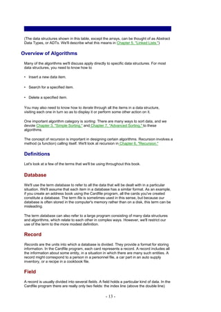 (The data structures shown in this table, except the arrays, can be thought of as Abstract
 Data Types, or ADTs. We'll describe what this means in Chapter 5, "Linked Lists.")

Overview of Algorithms
 Many of the algorithms we'll discuss apply directly to specific data structures. For most
 data structures, you need to know how to

 • Insert a new data item.

 • Search for a specified item.

 • Delete a specified item.

 You may also need to know how to iterate through all the items in a data structure,
 visiting each one in turn so as to display it or perform some other action on it.

 One important algorithm category is sorting. There are many ways to sort data, and we
 devote Chapter 3, "Simple Sorting," and Chapter 7, "Advanced Sorting," to these
 algorithms.

 The concept of recursion is important in designing certain algorithms. Recursion involves a
 method (a function) calling itself. We'll look at recursion in Chapter 6, "Recursion."

 Definitions
 Let's look at a few of the terms that we'll be using throughout this book.


 Database
 We'll use the term database to refer to all the data that will be dealt with in a particular
 situation. We'll assume that each item in a database has a similar format. As an example,
 if you create an address book using the Cardfile program, all the cards you've created
 constitute a database. The term file is sometimes used in this sense, but because our
 database is often stored in the computer's memory rather than on a disk, this term can be
 misleading.

 The term database can also refer to a large program consisting of many data structures
 and algorithms, which relate to each other in complex ways. However, we'll restrict our
 use of the term to the more modest definition.

 Record
 Records are the units into which a database is divided. They provide a format for storing
 information. In the Cardfile program, each card represents a record. A record includes all
 the information about some entity, in a situation in which there are many such entities. A
 record might correspond to a person in a personnel file, a car part in an auto supply
 inventory, or a recipe in a cookbook file.

 Field
 A record is usually divided into several fields. A field holds a particular kind of data. In the
 Cardfile program there are really only two fields: the index line (above the double line)

                                                      - 13 -
 