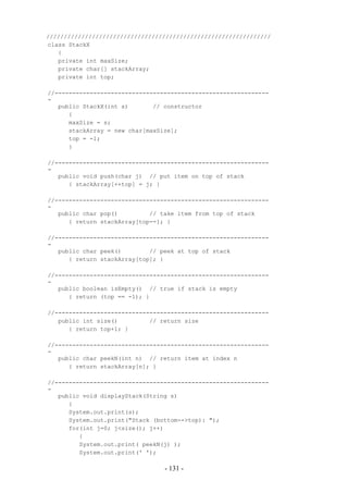 ////////////////////////////////////////////////////////////////
class StackX
   {
   private int maxSize;
   private char[] stackArray;
   private int top;

//-------------------------------------------------------------
-
   public StackX(int s)       // constructor
      {
      maxSize = s;
      stackArray = new char[maxSize];
      top = -1;
      }

//-------------------------------------------------------------
-
   public void push(char j) // put item on top of stack
      { stackArray[++top] = j; }

//-------------------------------------------------------------
-
   public char pop()         // take item from top of stack
      { return stackArray[top--]; }

//-------------------------------------------------------------
-
   public char peek()        // peek at top of stack
      { return stackArray[top]; }

//-------------------------------------------------------------
-
   public boolean isEmpty() // true if stack is empty
      { return (top == -1); }

//-------------------------------------------------------------
   public int size()         // return size
      { return top+1; }

//-------------------------------------------------------------
-
   public char peekN(int n) // return item at index n
      { return stackArray[n]; }

//-------------------------------------------------------------
-
   public void displayStack(String s)
      {
      System.out.print(s);
      System.out.print("Stack (bottom-->top): ");
      for(int j=0; j<size(); j++)
         {
         System.out.print( peekN(j) );
         System.out.print(' ');

                                 - 131 -
 