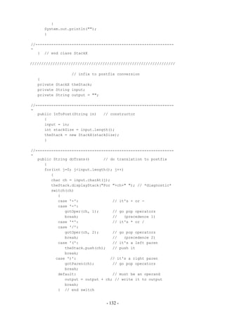 }
      System.out.println("");
      }

//-------------------------------------------------------------
-
   } // end class StackX

////////////////////////////////////////////////////////////////

                  // infix to postfix conversion
   {
   private StackX theStack;
   private String input;
   private String output = "";

//-------------------------------------------------------------
-
   public InToPost(String in)   // constructor
      {
      input = in;
      int stackSize = input.length();
      theStack = new StackX(stackSize);
      }

//-------------------------------------------------------------
-
   public String doTrans()      // do translation to postfix
      {
      for(int j=0; j<input.length(); j++)
         {
         char ch = input.charAt(j);
         theStack.displayStack("For "+ch+" "); // *diagnostic*
         switch(ch)
            {
            case '+':               // it's + or -
            case '-':
               gotOper(ch, 1);      // go pop operators
               break;               //   (precedence 1)
            case '*':               // it's * or /
            case '/':
               gotOper(ch, 2);      // go pop operators
               break;               //   (precedence 2)
            case '(':               // it's a left paren
               theStack.push(ch);   // push it
               break;
           case ')':               // it's a right paren
               gotParen(ch);        // go pop operators
               break;
            default:                // must be an operand
               output = output + ch; // write it to output
               break;
            } // end switch


                                 - 132 -
 