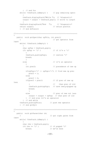 } // end for
       while( !theStack.isEmpty() )     // pop remaining opers
          {
          theStack.displayStack("While "); // *diagnostic*
          output = output + theStack.pop(); // write to output
          }
       theStack.displayStack("End   ");     // *diagnostic*
       return output;                   // return postfix
       } // end doTrans()

//-------------------------------------------------------------
-
   public void gotOper(char opThis, int prec1)
      {                                // got operator from
input
      while( !theStack.isEmpty() )
         {
         char opTop = theStack.pop();
         if( opTop == '(' )            // if it's a '('
            {
            theStack.push(opTop);      // restore '('
            break;
            }
         else                          // it's an operator
            {
            int prec2;                 // precedence of new op

            if(opTop=='+' || opTop=='-') // find new op prec
               prec2 = 1;
            else
               prec2 = 2;
            if(prec2 < prec1)          // if prec of new op
less
                {                       //    than prec of old
                theStack.push(opTop);   // save newly-popped op
                break;
                }
             else                       // prec of new not less
                output = output + opTop; // than prec of old
             } // end else (it's an operator)
          } // end while
       theStack.push(opThis);        // push new operator
       } // end gotOp()

//-------------------------------------------------------------
-
   public void gotParen(char ch)
      {                             // got right paren from
input
      while( !theStack.isEmpty() )
         {
         char chx = theStack.pop();
         if( chx == '(' )           // if popped '('
            break;                  // we're done


                                  - 133 -
 
