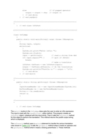 else                                  // if popped operator
                   output = output + chx;             // output it
                } // end while
            }   // end popOps()

   //-------------------------------------------------------------
   -
      } // end class InToPost

   ////////////////////////////////////////////////////////////////

   class InfixApp
      {
      public static void main(String[] args) throws IOException
         {
         String input, output;
         while(true)
            {
            System.out.print("Enter infix: ");
            System.out.flush();
            input = getString();         // read a string from kbd
            if( input.equals("") )       // quit if [Enter]
               break;
                                         // make a translator
            InToPost theTrans = new InToPost(input);
            output = theTrans.doTrans(); // do the translation
            System.out.println("Postfix is " + output + 'n');
            } // end while
         } // end main()

   //-------------------------------------------------------------
   -
      public static String getString() throws IOException
         {
         InputStreamReader isr = new InputStreamReader(System.in);
         BufferedReader br = new BufferedReader(isr);
         String s = br.readLine();
         return s;
         }

   //-------------------------------------------------------------
   -

        }   // end class InfixApp

The main() routine in the InfixApp class asks the user to enter an infix expression.
The input is read with the readString() utility method. The program creates an
InToPost object, initialized with the input string. Then it calls the doTrans() method
for this object to perform the translation. This method returns the postfix output string,
which is displayed.

The doTrans() method uses a switch statement to handle the various translation
rules shown in Table 4.10. It calls the gotOper() method when it reads an operator and
the gotParen() method when it reads a closing parenthesis ')'. These methods


                                                   - 134 -
 