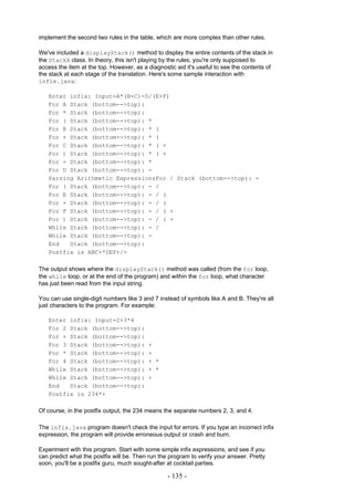 implement the second two rules in the table, which are more complex than other rules.

We've included a displayStack() method to display the entire contents of the stack in
the StackX class. In theory, this isn't playing by the rules; you're only supposed to
access the item at the top. However, as a diagnostic aid it's useful to see the contents of
the stack at each stage of the translation. Here's some sample interaction with
infix.java:

   Enter infix: Input=A*(B+C)-D/(E+F)
   For A Stack (bottom-->top):
   For * Stack (bottom-->top):
   For ( Stack (bottom-->top): *
   For B Stack (bottom-->top): * (
   For + Stack (bottom-->top): * (
   For C Stack (bottom-->top): * ( +
   For ) Stack (bottom-->top): * ( +
   For - Stack (bottom-->top): *
   For D Stack (bottom-->top): -
   Parsing Arithmetic ExpressionsFor / Stack (bottom-->top): -
   For ( Stack (bottom-->top): - /
   For E Stack (bottom-->top): - / (
   For + Stack (bottom-->top): - / (
   For F Stack (bottom-->top): - / ( +
   For ) Stack (bottom-->top): - / ( +
   While Stack (bottom-->top): - /
   While Stack (bottom-->top): -
   End   Stack (bottom-->top):
   Postfix is ABC+*DEF+/-

The output shows where the displayStack() method was called (from the for loop,
the while loop, or at the end of the program) and within the for loop, what character
has just been read from the input string.

You can use single-digit numbers like 3 and 7 instead of symbols like A and B. They're all
just characters to the program. For example:

   Enter infix: Input=2+3*4
   For 2 Stack (bottom-->top):
   For + Stack (bottom-->top):
   For 3 Stack (bottom-->top):            +
   For * Stack (bottom-->top):            +
   For 4 Stack (bottom-->top):            + *
   While Stack (bottom-->top):            + *
   While Stack (bottom-->top):            +
   End   Stack (bottom-->top):
   Postfix is 234*+

Of course, in the postfix output, the 234 means the separate numbers 2, 3, and 4.

The infix.java program doesn't check the input for errors. If you type an incorrect infix
expression, the program will provide erroneous output or crash and burn.

Experiment with this program. Start with some simple infix expressions, and see if you
can predict what the postfix will be. Then run the program to verify your answer. Pretty
soon, you'll be a postfix guru, much sought-after at cocktail parties.

                                                  - 135 -
 