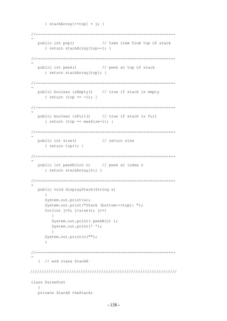 { stackArray[++top] = j; }

//-------------------------------------------------------------
-
   public int pop()            // take item from top of stack
      { return stackArray[top--]; }

//-------------------------------------------------------------
-
   public int peek()           // peek at top of stack
      { return stackArray[top]; }

//-------------------------------------------------------------
-
   public boolean isEmpty()    // true if stack is empty
      { return (top == -1); }

//-------------------------------------------------------------
-
   public boolean isFull()     // true if stack is full
      { return (top == maxSize-1); }

//-------------------------------------------------------------
-
   public int size()           // return size
      { return top+1; }

//-------------------------------------------------------------
-
   public int peekN(int n)     // peek at index n
      { return stackArray[n]; }

//-------------------------------------------------------------
-
   public void displayStack(String s)
      {
      System.out.print(s);
      System.out.print("Stack (bottom-->top): ");
      for(int j=0; j<size(); j++)
         {
         System.out.print( peekN(j) );
         System.out.print(' ');
         }
      System.out.println("");
      }

//-------------------------------------------------------------
-
   } // end class StackX

////////////////////////////////////////////////////////////////

class ParsePost
   {
   private StackX theStack;


                                   - 138 -
 