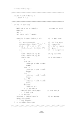 private String input;

//-------------------------------------------------------------
-
   public ParsePost(String s)
      { input = s; }

//-------------------------------------------------------------
-
   public int doParse()
      {
      theStack = new StackX(20);             // make new stack
      char ch;
      int j;
      int num1, num2, interAns;

       for(j=0; j<input.length(); j++)       // for each char,
          {
          ch = input.charAt(j);              // read from input
          theStack.displayStack(""+ch+" "); // *diagnostic*
          if(ch >= '0' && ch <= '9')         // if it's a number
             theStack.push( (int)(ch-'0') ); //   push it
          else                               // it's an operator
             {
             num2 = theStack.pop();          // pop operands
             num1 = theStack.pop();
             switch(ch)                      // do arithmetic
                {
                case '+':
                   interAns = num1 + num2;
                   break;
                case '-':
                   interAns = num1 - num2;
                   break;
                case '*':
                   interAns = num1 * num2;
                   break;
                case '/':
                   interAns = num1 / num2;
                   break;
                default:
                   interAns = 0;
                } // end switch
            theStack.push(interAns);        // push result
             } // end else
          } // end for
       interAns = theStack.pop();            // get answer
       return interAns;
       } // end doParse()
   }   // end class ParsePost

////////////////////////////////////////////////////////////////



                                  - 139 -
 