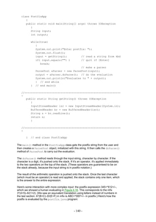 class PostfixApp
       {
       public static void main(String[] args) throws IOException
          {
          String input;
          int output;

            while(true)
               {
               System.out.print("Enter postfix: ");
               System.out.flush();
               input = getString();         // read a string from kbd
               if( input.equals("") )       // quit if [Enter]
                  break;
                                            // make a parser
               ParsePost aParser = new ParsePost(input);
               output = aParser.doParse(); // do the evaluation
               System.out.println("Evaluates to " + output);
               } // end while
            } // end main()

    //-------------------------------------------------------------
    -
       public static String getString() throws IOException
          {
          InputStreamReader isr = new InputStreamReader(System.in);
          BufferedReader br = new BufferedReader(isr);
          String s = br.readLine();
          return s;
          }

    //-------------------------------------------------------------
    -

        }   // end class PostfixApp

The main() method in the PostfixApp class gets the postfix string from the user and
then creates a ParsePost object, initialized with this string. It then calls the doParse()
method of ParsePost to carry out the evaluation.

The doParse() method reads through the input string, character by character. If the
character is a digit, it's pushed onto the stack. If it's an operator, it's applied immediately
to the two operators on the top of the stack. (These operators are guaranteed to be on
the stack already, because the input string is in postfix notation.)

The result of the arithmetic operation is pushed onto the stack. Once the last character
(which must be an operator) is read and applied, the stack contains only one item, which
is the answer to the entire expression.

Here's some interaction with more complex input: the postfix expression 345+*612+/–,
which we showed a human evaluating in Figure 4.16. This corresponds to the infix
3*(4+5)–6/(1+2). (We saw an equivalent translation using letters instead of numbers in
the last section: A*(B+C)–D/(E+F) in infix is ABC+*DEF+/– in postfix.) Here's how the
postfix is evaluated by the postfix.java program:



                                                     - 140 -
 