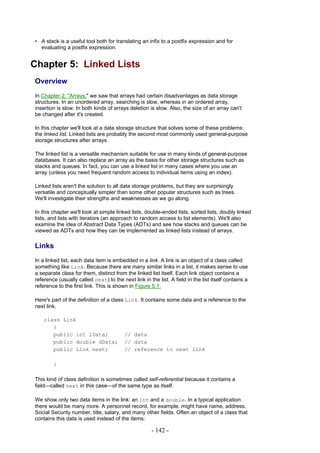 • A stack is a useful tool both for translating an infix to a postfix expression and for
  evaluating a postfix expression.


Chapter 5: Linked Lists
Overview
In Chapter 2, "Arrays," we saw that arrays had certain disadvantages as data storage
structures. In an unordered array, searching is slow, whereas in an ordered array,
insertion is slow. In both kinds of arrays deletion is slow. Also, the size of an array can't
be changed after it's created.

In this chapter we'll look at a data storage structure that solves some of these problems:
the linked list. Linked lists are probably the second most commonly used general-purpose
storage structures after arrays.

The linked list is a versatile mechanism suitable for use in many kinds of general-purpose
databases. It can also replace an array as the basis for other storage structures such as
stacks and queues. In fact, you can use a linked list in many cases where you use an
array (unless you need frequent random access to individual items using an index).

Linked lists aren't the solution to all data storage problems, but they are surprisingly
versatile and conceptually simpler than some other popular structures such as trees.
We'll investigate their strengths and weaknesses as we go along.

In this chapter we'll look at simple linked lists, double-ended lists, sorted lists, doubly linked
lists, and lists with iterators (an approach to random access to list elements). We'll also
examine the idea of Abstract Data Types (ADTs) and see how stacks and queues can be
viewed as ADTs and how they can be implemented as linked lists instead of arrays.

Links
In a linked list, each data item is embedded in a link. A link is an object of a class called
something like Link. Because there are many similar links in a list, it makes sense to use
a separate class for them, distinct from the linked list itself. Each link object contains a
reference (usually called next) to the next link in the list. A field in the list itself contains a
reference to the first link. This is shown in Figure 5.1.

Here's part of the definition of a class Link. It contains some data and a reference to the
next link.

    class Link
       {
       public int iData;                 // data
       public double dData;              // data
       public Link next;                 // reference to next link

        }

This kind of class definition is sometimes called self-referential because it contains a
field—called next in this case—of the same type as itself.

We show only two data items in the link: an int and a double. In a typical application
there would be many more. A personnel record, for example, might have name, address,
Social Security number, title, salary, and many other fields. Often an object of a class that
contains this data is used instead of the items:

                                                      - 142 -
 