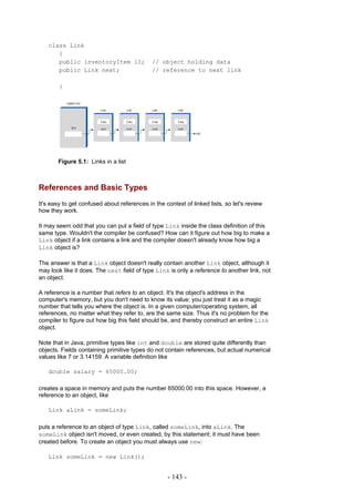 class Link
      {
      public inventoryItem iI;               // object holding data
      public Link next;                      // reference to next link

        }




       Figure 5.1: Links in a list



References and Basic Types
It's easy to get confused about references in the context of linked lists, so let's review
how they work.

It may seem odd that you can put a field of type Link inside the class definition of this
same type. Wouldn't the compiler be confused? How can it figure out how big to make a
Link object if a link contains a link and the compiler doesn't already know how big a
Link object is?

The answer is that a Link object doesn't really contain another Link object, although it
may look like it does. The next field of type Link is only a reference to another link, not
an object.

A reference is a number that refers to an object. It's the object's address in the
computer's memory, but you don't need to know its value; you just treat it as a magic
number that tells you where the object is. In a given computer/operating system, all
references, no matter what they refer to, are the same size. Thus it's no problem for the
compiler to figure out how big this field should be, and thereby construct an entire Link
object.

Note that in Java, primitive types like int and double are stored quite differently than
objects. Fields containing primitive types do not contain references, but actual numerical
values like 7 or 3.14159. A variable definition like

   double salary = 65000.00;

creates a space in memory and puts the number 65000.00 into this space. However, a
reference to an object, like

   Link aLink = someLink;

puts a reference to an object of type Link, called someLink, into aLink. The
someLink object isn't moved, or even created, by this statement; it must have been
created before. To create an object you must always use new:

   Link someLink = new Link();


                                                   - 143 -
 