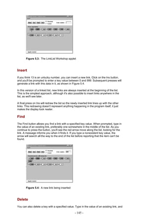 Figure 5.3: The LinkList Workshop applet



Insert
If you think 13 is an unlucky number, you can insert a new link. Click on the Ins button,
and you'll be prompted to enter a key value between 0 and 999. Subsequent presses will
generate a link with this data in it, as shown in Figure 5.4.

In this version of a linked list, new links are always inserted at the beginning of the list.
This is the simplest approach, although it's also possible to insert links anywhere in the
list, as we'll see later.

A final press on Ins will redraw the list so the newly inserted link lines up with the other
links. This redrawing doesn't represent anything happening in the program itself, it just
makes the display look neater.

Find
The Find button allows you find a link with a specified key value. When prompted, type in
the value of an existing link, preferably one somewhere in the middle of the list. As you
continue to press the button, you'll see the red arrow move along the list, looking for the
link. A message informs you when it finds it. If you type a nonexistent key value, the
arrow will search all the way to the end of the list before reporting that the item can't be
found.




        Figure 5.4: A new link being inserted



Delete
You can also delete a key with a specified value. Type in the value of an existing link, and

                                                    - 145 -
 