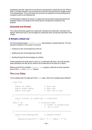 repeatedly press Del. Again the arrow will move along the list, looking for the link. When it
 finds it, it simply removes it and connects the arrow from the previous link straight across
 to the following link. This is how links are removed: the reference to the preceding link is
 changed to point to the following link.

 A final keypress redraws the picture, but again this just provides evenly spaced links for
 aesthetic reasons; the length of the arrows doesn't correspond to anything in the
 program.

 Unsorted and Sorted
 The LinkList Workshop applet can create both unsorted and sorted lists. Unsorted is the
 default. We'll show how to use the applet for sorted lists when we discuss them later in this
 chapter.

A Simple Linked List
 Our first example program, linkList.java, demonstrates a simple linked list. The only
 operations allowed in this version of a list are

 • Inserting an item at the beginning of the list

 • Deleting the item at the beginning of the list

 • Iterating through the list to display its contents

 These operations are fairly easy to carry out, so we'll start with them. (As we'll see later,
 these operations are also all you need to use a linked list as the basis for a stack.)

 Before we get to the complete linkList.java program, we'll look at some important
 parts of the Link and LinkList classes.

 The Link Class

 You've already seen the data part of the Link class. Here's the complete class definition:

     class Link
        {
        public int iData;                               // data item
        public double dData;                            // data item
        public Link next;                               // next link in list

     // ------------------------------------------------------------
     -
        public Link(int id, double dd) // constructor
           {
     iData = id;                 // initialize data
           dData = dd;                 // ('next' is automatically
           }                           // set to null)

     // ------------------------------------------------------------
     -
        public void displayLink()      // display ourself
           {
           System.out.print("{" + iData + ", " + dData + "} ");


                                                        - 146 -
 