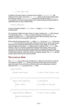 }

        }   // end class Link

In addition to the data, there's a constructor and a method, displayLink(), that
displays the link's data in the format {22, 33.9}. Object purists would probably object
to naming this method displayLink(), arguing that it should be simply display().
This would be in the spirit of polymorphism, but it makes the listing somewhat harder to
understand when you see a statement like

   current.display();

and you've forgotten whether current is a Link object, a LinkList object, or
something else.

The constructor initializes the data. There's no need to initialize the next field, because
it's automatically set to null when it's created. (Although it could be set to null
explicitly, for clarity.) The null value means it doesn't refer to anything, which is the
situation until the link is connected to other links.

We've made the storage type of the Link fields (iData and so on) public. If they were
private we would need to provide public methods to access them, which would require
extra code, thus making the listing longer and harder to read. Ideally, for security we
would probably want to restrict Link-object access to methods of the LinkList class.
However, without an inheritance relationship between these classes, that's not very
convenient. We could use the default access specifier (no keyword) to give the data
package access (access restricted to classes in the same directory) but that has no effect
in these demo programs, which only occupy one directory anyway. The public specifier
at least makes it clear that this data isn't private.

The LinkList Class

The LinkList class contains only one data item: a reference to the first link on the list.
This reference is called first. It's the only permanent information the list maintains
about the location of any of the links. It finds the other links by following the chain of
references from first, using each link's next field.

   class LinkList
      {
      private Link first;                          // ref to first link on list



   // ------------------------------------------------------------
   -
      public void LinkList()         // constructor
         {
         first = null;               // no items on list yet
         }

   // ------------------------------------------------------------
   -
      public boolean isEmpty()       // true if list is empty
         {
         return (first==null);
         }



                                                  - 147 -
 