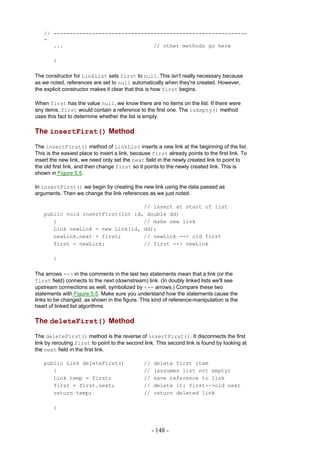 // ------------------------------------------------------------
   -
      ...                            // other methods go here

        }

The constructor for LinkList sets first to null. This isn't really necessary because
as we noted, references are set to null automatically when they're created. However,
the explicit constructor makes it clear that this is how first begins.

When first has the value null, we know there are no items on the list. If there were
any items, first would contain a reference to the first one. The isEmpty() method
uses this fact to determine whether the list is empty.

The insertFirst() Method

The insertFirst() method of LinkList inserts a new link at the beginning of the list.
This is the easiest place to insert a link, because first already points to the first link. To
insert the new link, we need only set the next field in the newly created link to point to
the old first link, and then change first so it points to the newly created link. This is
shown in Figure 5.5.

In insertFirst() we begin by creating the new link using the data passed as
arguments. Then we change the link references as we just noted.

                                  // insert at start of list
   public void insertFirst(int id, double dd)
      {                           // make new link
      Link newLink = new Link(id, dd);
      newLink.next = first;       // newLink --> old first
      first = newLink;            // first --> newLink

        }

The arrows --> in the comments in the last two statements mean that a link (or the
first field) connects to the next (downstream) link. (In doubly linked lists we'll see
upstream connections as well, symbolized by <-- arrows.) Compare these two
statements with Figure 5.5. Make sure you understand how the statements cause the
links to be changed, as shown in the figure. This kind of reference-manipulation is the
heart of linked list algorithms.

The deleteFirst() Method

The deleteFirst() method is the reverse of insertFirst(). It disconnects the first
link by rerouting first to point to the second link. This second link is found by looking at
the next field in the first link.

   public Link deleteFirst()                    //   delete first item
      {                                         //   (assumes list not empty)
      Link temp = first;                        //   save reference to link
      first = first.next;                       //   delete it: first-->old next
      return temp;                              //   return deleted link

        }



                                                     - 148 -
 