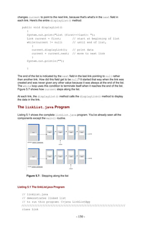 changes current to point to the next link, because that's what's in the next field in
each link. Here's the entire displayList() method:

   public void displayList()
      {
      System.out.print("List (first-->last): ");
      Link current = first;       // start at beginning of list
      while(current != null)      // until end of list,
         {
         current.displayLink();   // print data
         current = current.next; // move to next link
         }
      System.out.println("");

       }

The end of the list is indicated by the next field in the last link pointing to null rather
than another link. How did this field get to be null? It started that way when the link was
created and was never given any other value because it was always at the end of the list.
The while loop uses this condition to terminate itself when it reaches the end of the list.
Figure 5.7 shows how current steps along the list.

At each link, the displayList() method calls the displayLink() method to display
the data in the link.

The linkList.java Program

Listing 5.1 shows the complete linkList.java program. You've already seen all the
components except the main() routine.




       Figure 5.7: Stepping along the list



Listing 5.1 The linkList.java Program

   // linkList.java
   // demonstrates linked list
   // to run this program: C>java LinkListApp
   ////////////////////////////////////////////////////////////////
   class Link

                                                  - 150 -
 